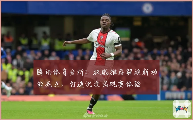 腾讯体育分析：权威推荐解读新功能亮点，打造沉浸式观赛体验