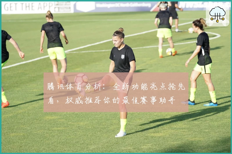 腾讯体育分析：全新功能亮点抢先看，权威推荐你的最佳赛事助手
