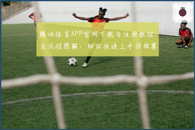 腾讯体育APP官网下载与注册教程：全流程图解，助你快速上手顶级赛事平台