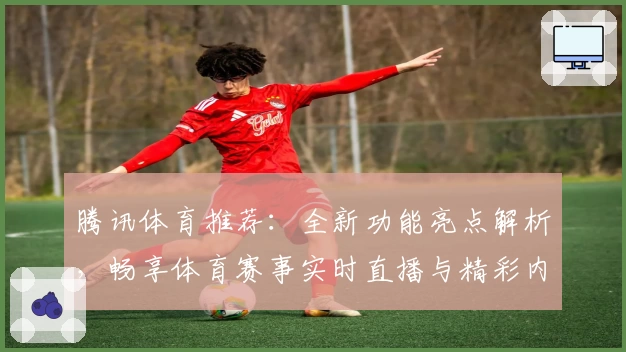 腾讯体育推荐：全新功能亮点解析，畅享体育赛事实时直播与精彩内容体验