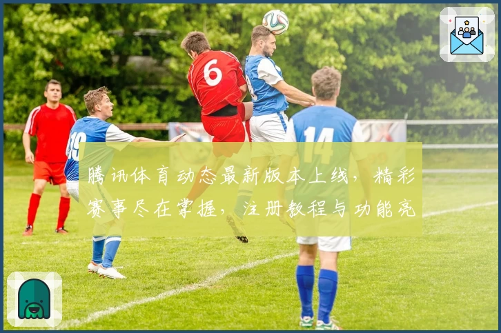 腾讯体育动态最新版本上线，精彩赛事尽在掌握，注册教程与功能亮点全解析