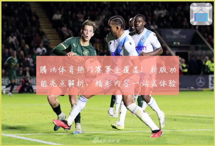 腾讯体育热门赛事全覆盖：新版功能亮点解析，精彩内容一站式体验