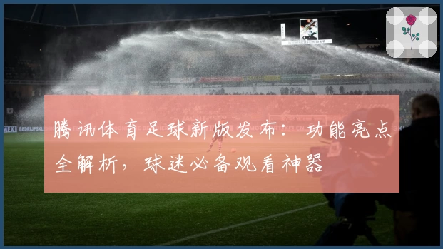 腾讯体育足球新版发布：功能亮点全解析，球迷必备观看神器