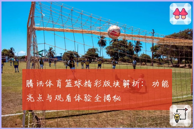 腾讯体育篮球精彩版块解析：功能亮点与观看体验全揭秘