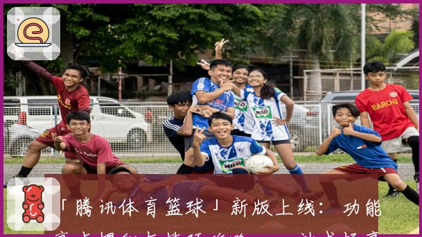 「腾讯体育篮球」新版上线：功能亮点揭秘与技巧攻略，一站式畅享篮球赛事盛宴