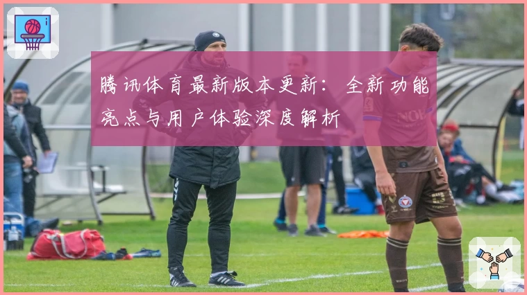 腾讯体育最新版本更新：全新功能亮点与用户体验深度解析