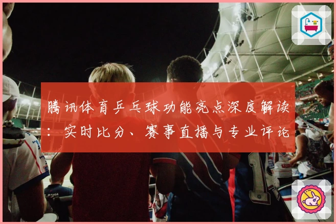腾讯体育乒乓球功能亮点深度解读：实时比分、赛事直播与专业评论如何打造极致观赛体验
