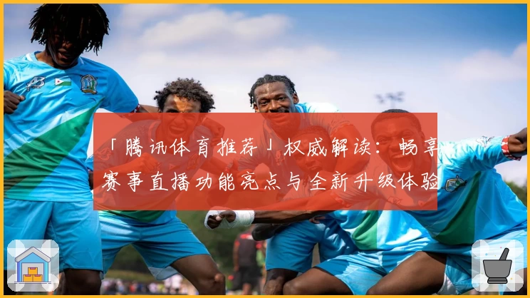 「腾讯体育推荐」权威解读：畅享赛事直播功能亮点与全新升级体验