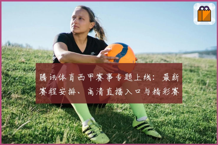 腾讯体育西甲赛事专题上线：最新赛程安排、高清直播入口与精彩赛事集锦一览