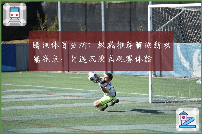 腾讯体育分析：权威推荐解读新功能亮点，打造沉浸式观赛体验