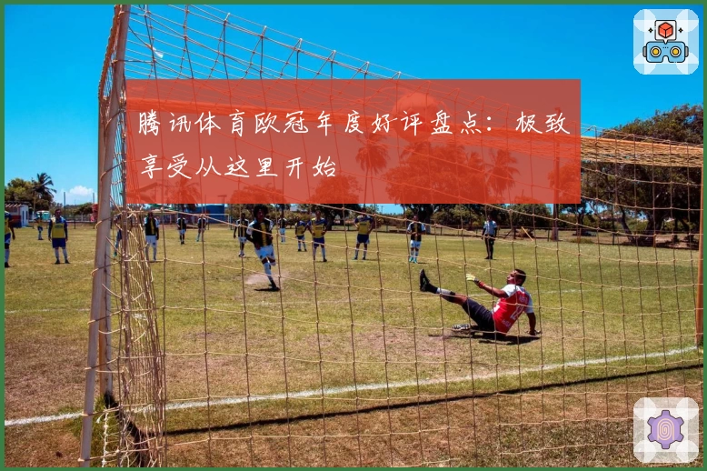 腾讯体育欧冠年度好评盘点：极致享受从这里开始