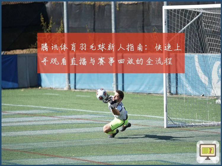腾讯体育羽毛球新人指南：快速上手观看直播与赛事回放的全流程