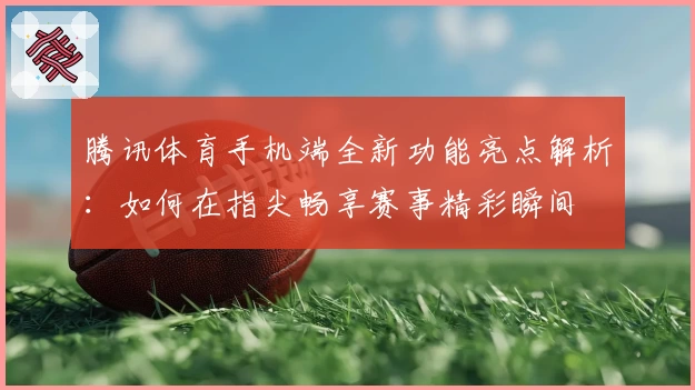 腾讯体育手机端全新功能亮点解析：如何在指尖畅享赛事精彩瞬间