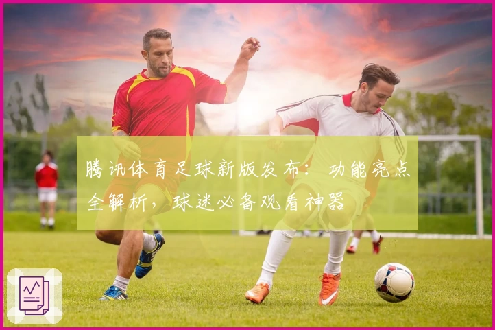 腾讯体育足球新版发布:功能亮点全解析,球迷必备观看神器