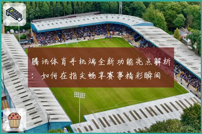 腾讯体育手机端全新功能亮点解析:如何在指尖畅享赛事精彩瞬间