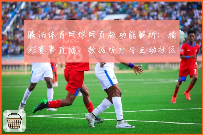 腾讯体育网球网页版功能解析:精彩赛事直播、数据统计与互动社区全方位体验