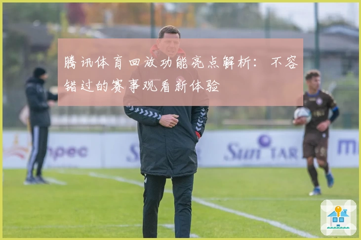 腾讯体育回放功能亮点解析:不容错过的赛事观看新体验