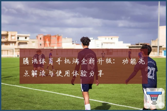 腾讯体育手机端全新升级：功能亮点解读与使用体验分享