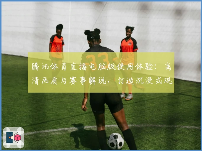 腾讯体育直播电脑版使用体验:高清画质与赛事解说,打造沉浸式观赛体验