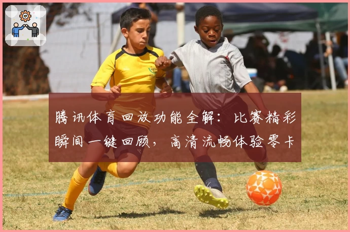 腾讯体育回放功能全解：比赛精彩瞬间一键回顾，高清流畅体验零卡顿