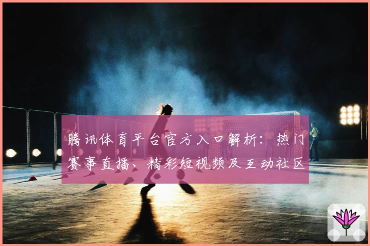腾讯体育平台官方入口解析：热门赛事直播、精彩短视频及互动社区一网打尽
