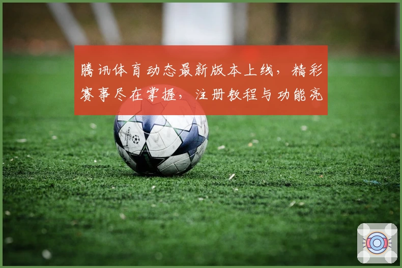 腾讯体育动态最新版本上线，精彩赛事尽在掌握，注册教程与功能亮点全解析