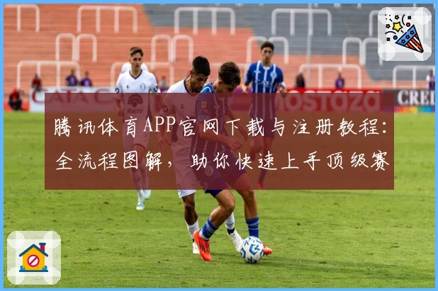 腾讯体育APP官网下载与注册教程：全流程图解，助你快速上手顶级赛事平台